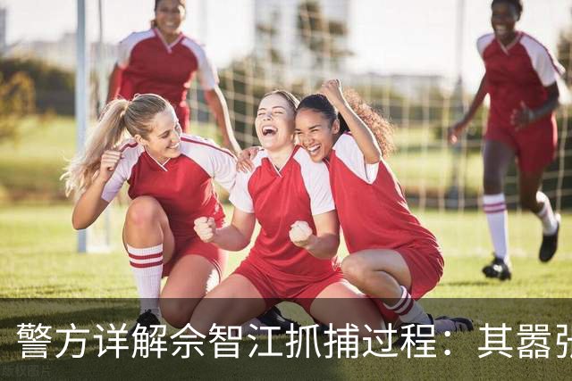 警方详解佘智江抓捕过程：其嚣张自信背后的阴影